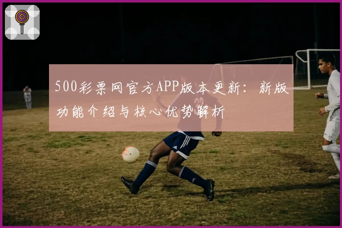 500彩票网官方APP版本更新：新版功能介绍与核心优势解析
