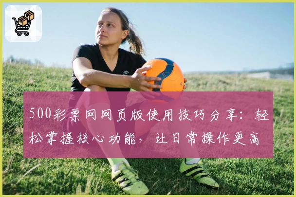 500彩票网网页版使用技巧分享：轻松掌握核心功能，让日常操作更高效