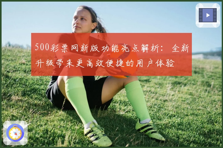 500彩票网新版功能亮点解析：全新升级带来更高效便捷的用户体验