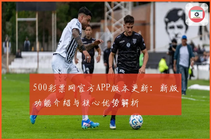 500彩票网官方APP版本更新：新版功能介绍与核心优势解析