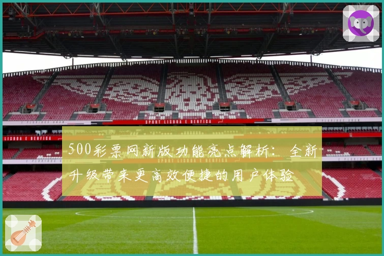 500彩票网新版功能亮点解析：全新升级带来更高效便捷的用户体验